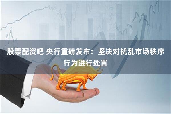 股票配资吧 央行重磅发布：坚决对扰乱市场秩序行为进行处置
