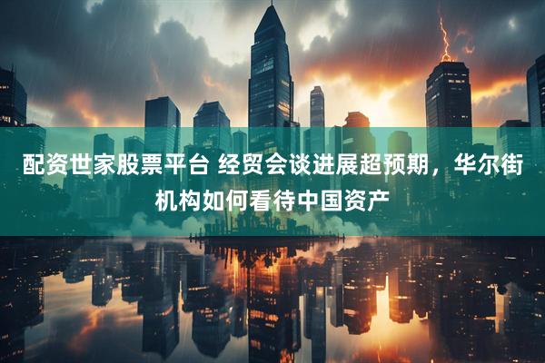 配资世家股票平台 经贸会谈进展超预期，华尔街机构如何看待中国资产