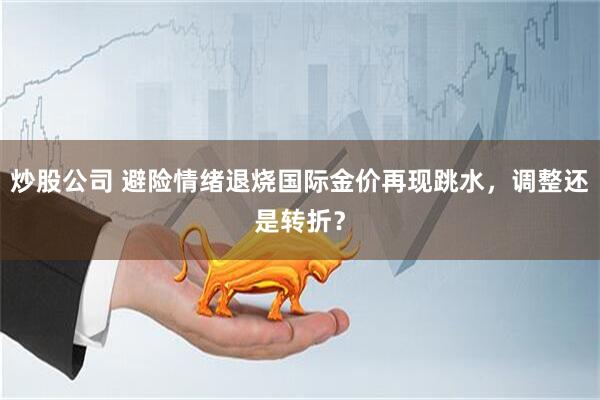 炒股公司 避险情绪退烧国际金价再现跳水，调整还是转折？