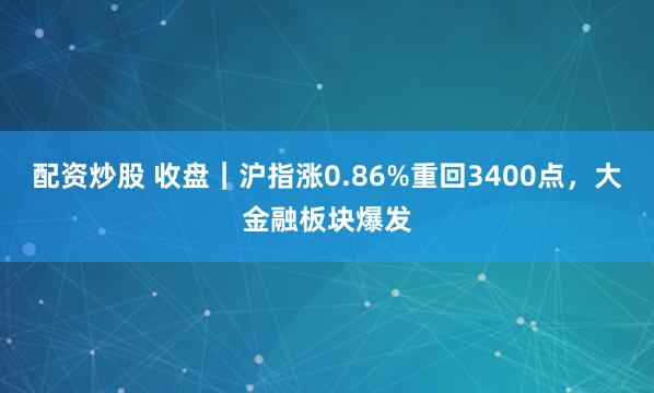 配资炒股 收盘｜沪指涨0.86%重回3400点，大金融板块爆发