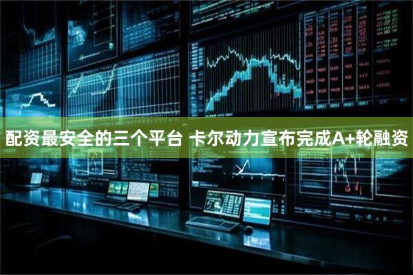 配资最安全的三个平台 卡尔动力宣布完成A+轮融资