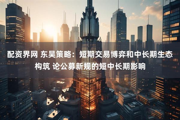 配资界网 东吴策略：短期交易博弈和中长期生态构筑 论公募新规的短中长期影响