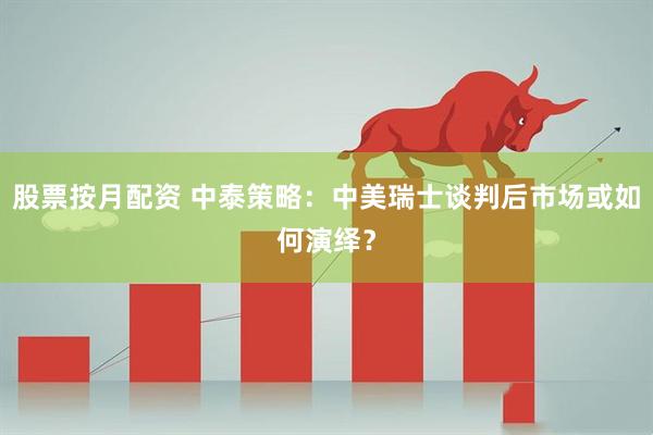 股票按月配资 中泰策略：中美瑞士谈判后市场或如何演绎？