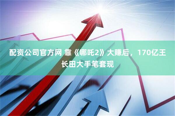 配资公司官方网 靠《哪吒2》大赚后，170亿王长田大手笔套现