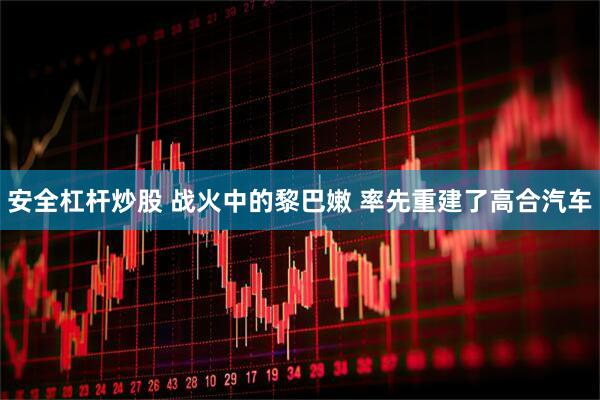安全杠杆炒股 战火中的黎巴嫩 率先重建了高合汽车
