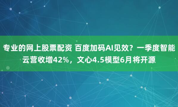 专业的网上股票配资 百度加码AI见效？一季度智能云营收增42%，文心4.5模型6月将开源