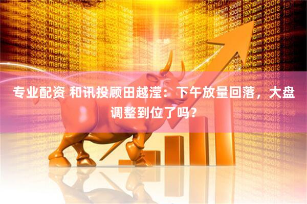 专业配资 和讯投顾田越滢：下午放量回落，大盘调整到位了吗？
