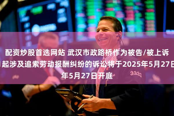 配资炒股首选网站 武汉市政路桥作为被告/被上诉人的1起涉及追索劳动报酬纠纷的诉讼将于2025年5月27日开庭