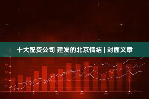 十大配资公司 建发的北京情结 | 封面文章