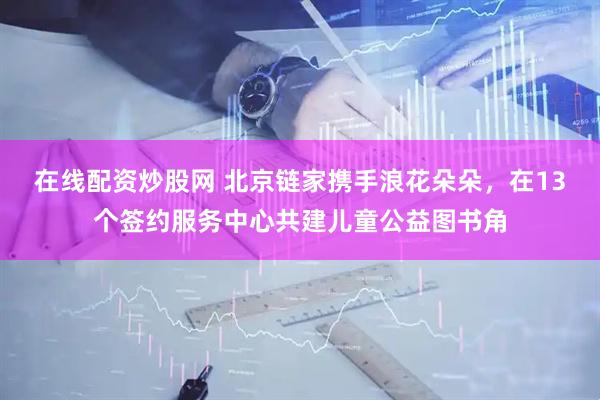 在线配资炒股网 北京链家携手浪花朵朵，在13个签约服务中心共建儿童公益图书角