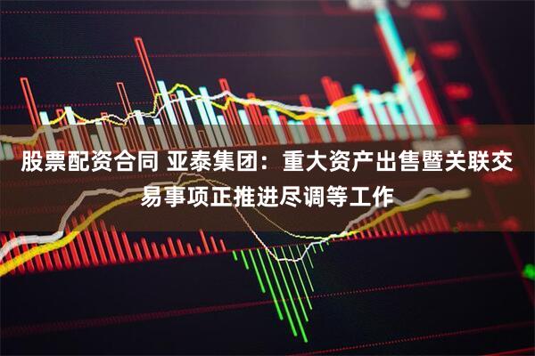股票配资合同 亚泰集团：重大资产出售暨关联交易事项正推进尽调等工作