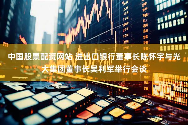 中国股票配资网站 进出口银行董事长陈怀宇与光大集团董事长吴利军举行会谈