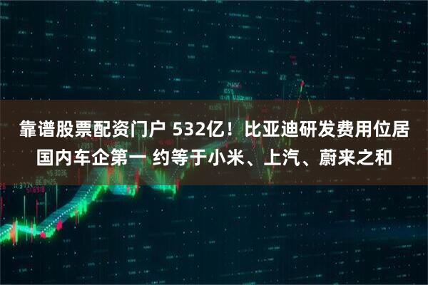 靠谱股票配资门户 532亿！比亚迪研发费用位居国内车企第一 约等于小米、上汽、蔚来之和