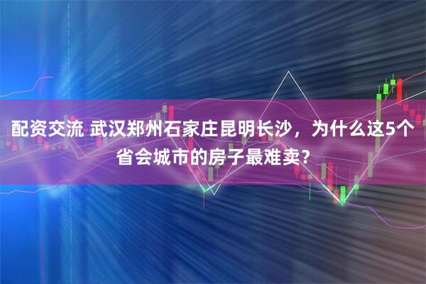 配资交流 武汉郑州石家庄昆明长沙，为什么这5个省会城市的房子最难卖？