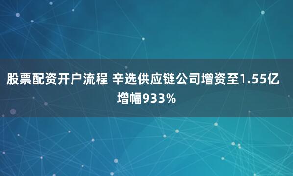 股票配资开户流程 辛选供应链公司增资至1.55亿  增幅933%