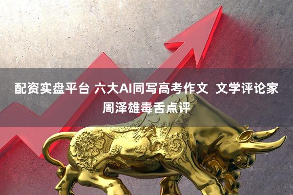 配资实盘平台 六大AI同写高考作文  文学评论家周泽雄毒舌点评