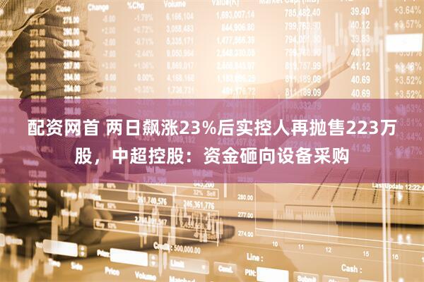配资网首 两日飙涨23%后实控人再抛售223万股，中超控股：资金砸向设备采购