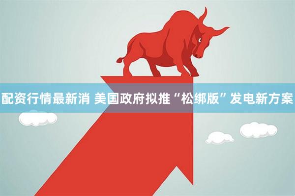 配资行情最新消 美国政府拟推“松绑版”发电新方案