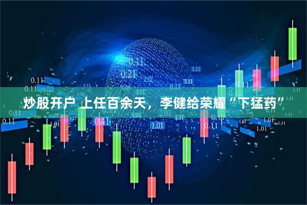 炒股开户 上任百余天，李健给荣耀“下猛药”