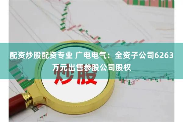 配资炒股配资专业 广电电气：全资子公司6263万元出售参股公司股权