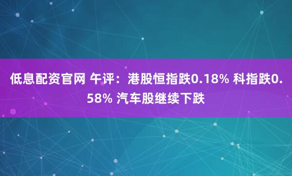 低息配资官网 午评：港股恒指跌0.18% 科指跌0.58% 汽车股继续下跌