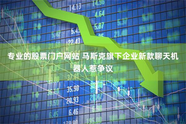 专业的股票门户网站 马斯克旗下企业新款聊天机器人惹争议