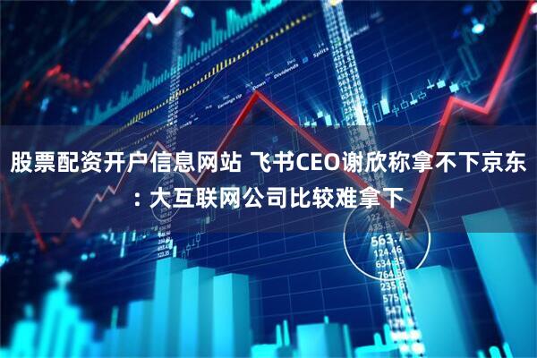 股票配资开户信息网站 飞书CEO谢欣称拿不下京东: 大互联网公司比较难拿下