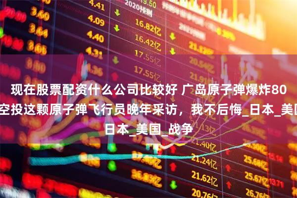 现在股票配资什么公司比较好 广岛原子弹爆炸80周年，空投这颗原子弹飞行员晚年采访，我不后悔_日本_美国_战争
