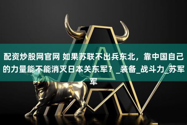 配资炒股网官网 如果苏联不出兵东北，靠中国自己的力量能不能消灭日本关东军？_装备_战斗力_苏军
