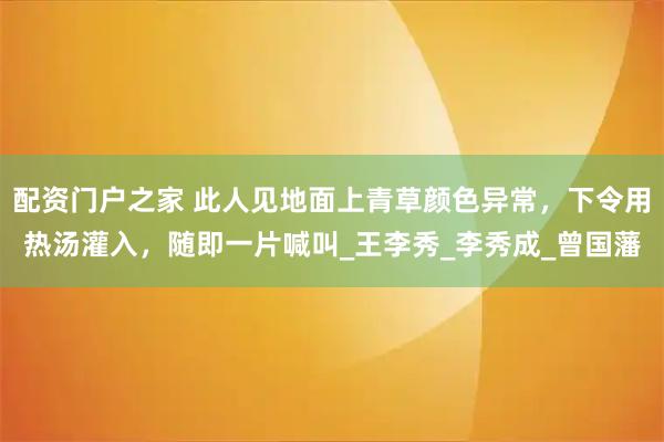 配资门户之家 此人见地面上青草颜色异常，下令用热汤灌入，随即一片喊叫_王李秀_李秀成_曾国藩