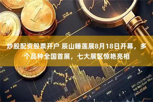 炒股配资股票开户 辰山睡莲展8月18日开幕，多个品种全国首展，七大展区惊艳亮相