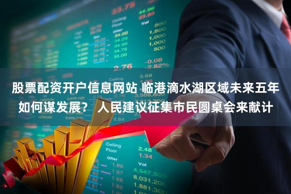 股票配资开户信息网站 临港滴水湖区域未来五年如何谋发展？ 人民建议征集市民圆桌会来献计