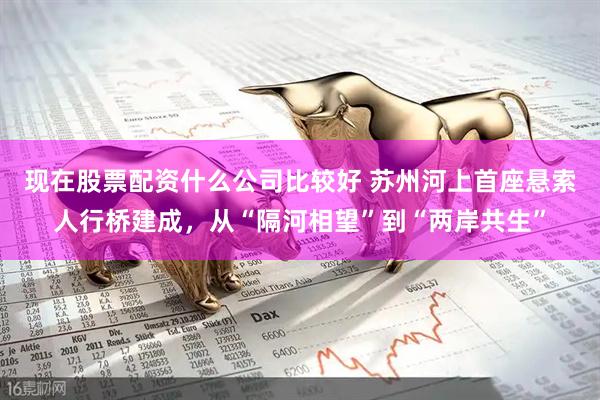 现在股票配资什么公司比较好 苏州河上首座悬索人行桥建成，从“隔河相望”到“两岸共生”