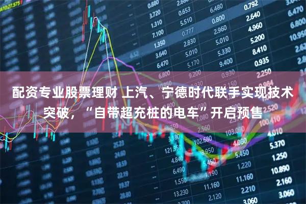 配资专业股票理财 上汽、宁德时代联手实现技术突破，“自带超充桩的电车”开启预售