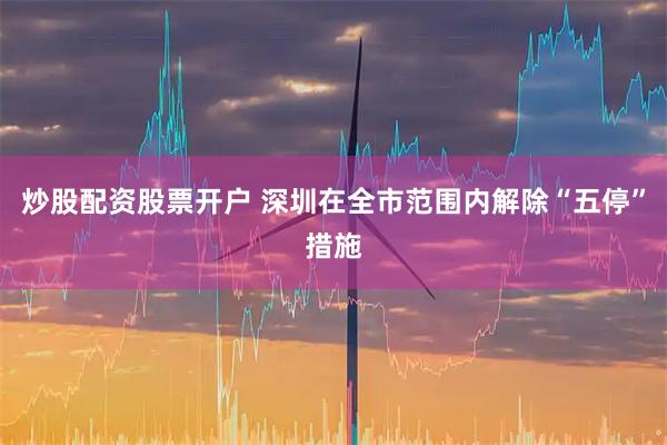 炒股配资股票开户 深圳在全市范围内解除“五停”措施